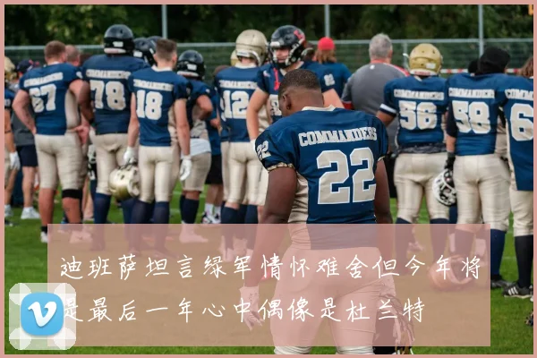 迪班萨坦言绿军情怀难舍但今年将是最后一年心中偶像是杜兰特