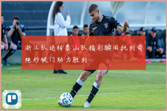 浙江队逆转泰山队精彩瞬间托利奇绝妙破门助力胜利