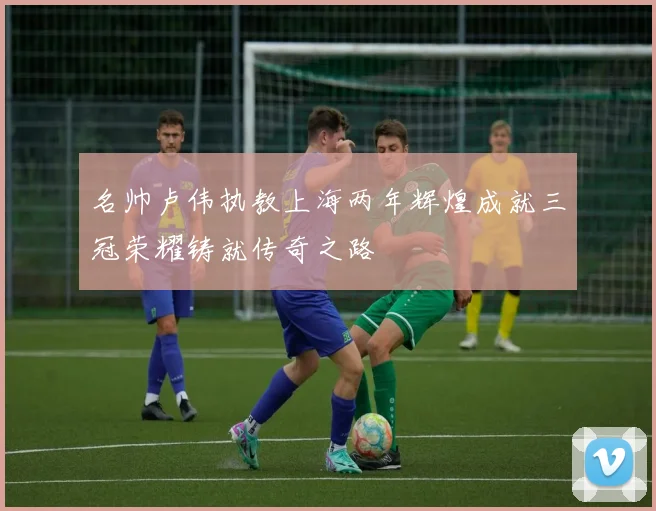 名帅卢伟执教上海两年辉煌成就三冠荣耀铸就传奇之路