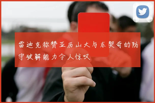 雷迪克称赞亚历山大与东契奇的防守破解能力令人惊叹