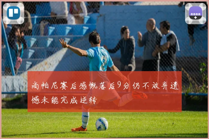 尚帕尼赛后感慨落后9分仍不放弃遗憾未能完成逆转